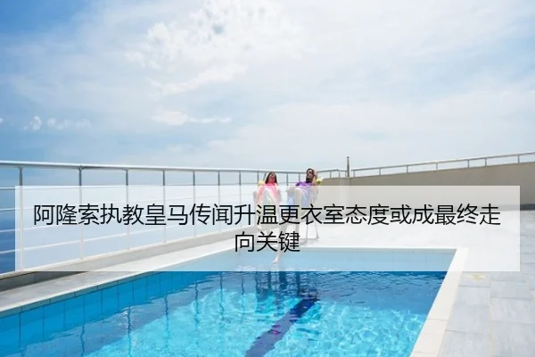阿隆索执教皇马传闻升温更衣室态度或成最终走向关键