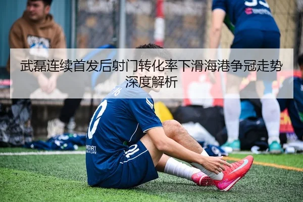 武磊连续首发后射门转化率下滑海港争冠走势深度解析