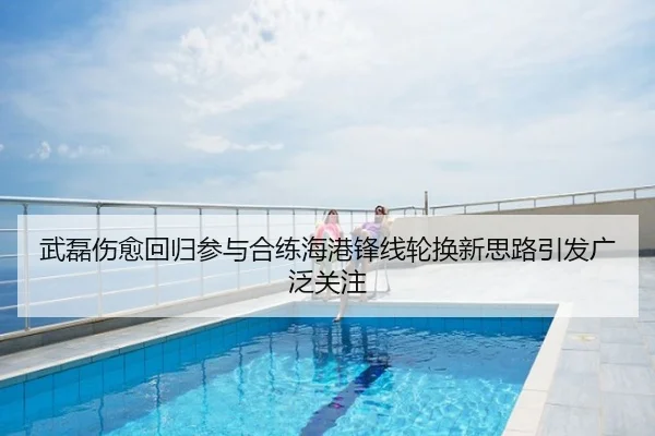 武磊伤愈回归参与合练海港锋线轮换新思路引发广泛关注
