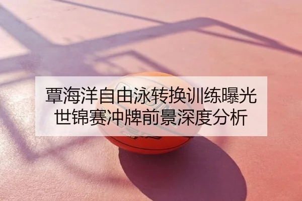 覃海洋自由泳转换训练曝光 世锦赛冲牌前景深度分析