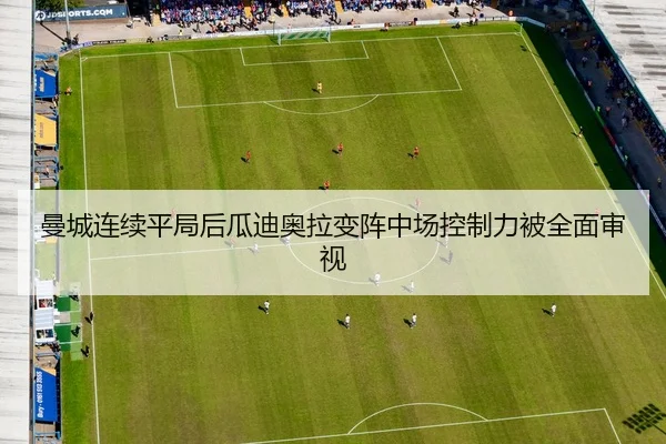 曼城连续平局后瓜迪奥拉变阵中场控制力被全面审视