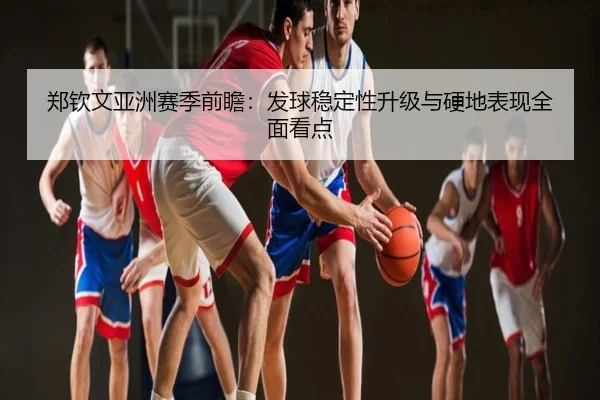郑钦文亚洲赛季前瞻：发球稳定性升级与硬地表现全面看点